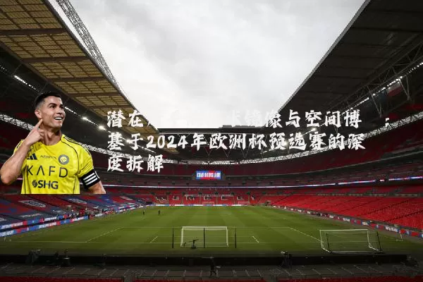 潜在对手的战术镜像与空间博弈:基于2024年欧洲杯预选赛的深度拆解